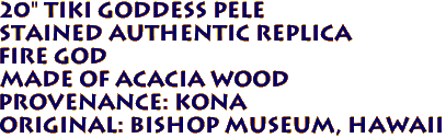 20" Tiki Goddess Pele 
 Stained Authentic Replica 
  Fire God
Made of ACACIA Wood 
 Provenance: KONA 
Original: BISHOP MUSEUM, Hawaii 
