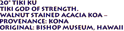 20" TIKI KU
Tiki God of Strength.
Walnut Stained ACACIA KOA -
Provenance: KONA 
Original: BISHOP MUSEUM, Hawaii 