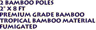2 Bamboo Poles
2" x 8 ft
Premium Grade Bamboo
tropical Bamboo Material
Fumigated