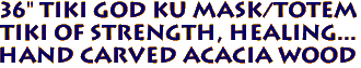 36" Tiki GOD KU Mask/Totem
Tiki of strength, healing...
Hand Carved Acacia Wood
