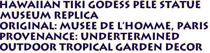Hawaiian Tiki Godess Pele Statue
Museum Replica
Original: Musee de l'Homme, PARIS 
PROVENANCE: undertermined 
Outdoor Tropical Garden Decor 