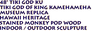 48" Tiki God KU
Tiki God of King Kamehameha
Museum Replica
Hawaii Heritage
Stained Monkey Pod Wood
Indoor / Outdoor Sculpture