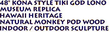 48" Kona Style Tiki God LONO
Museum Replica
Hawaii Heritage
Natural Monkey Pod Wood
Indoor / Outdoor Sculpture