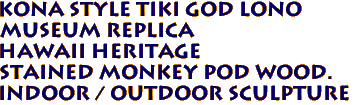 Kona Style Tiki God LONO
Museum Replica
Hawaii Heritage
Stained Monkey Pod Wood.
Indoor / Outdoor Sculpture