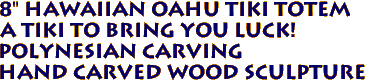 8" Hawaiian OAHU Tiki Totem
A tiki to bring you Luck!
Polynesian Carving
Hand carved Wood Sculpture

