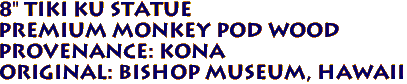 8" Tiki KU Statue
Premium Monkey Pod Wood
Provenance: KONA
Original: BISHOP MUSEUM, Hawaii