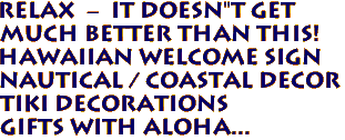 RELAX  -  IT DOESN"T GET 
MUCH BETTER THAN THIS!   
Hawaiian Welcome Sign
Nautical / Coastal decor
Tiki Decorations
Gifts with Aloha...