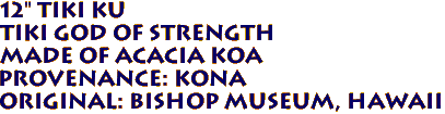 12" TIKI KU
Tiki God of Strength
 Made of ACACIA KOA 
Provenance: KONA 
Original: BISHOP MUSEUM, Hawaii 