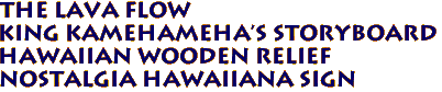 THE LAVA FLOW
KING KAMEHAMEHA'S STORYBOARD
Hawaiian Wooden Relief
Nostalgia Hawaiiana Sign