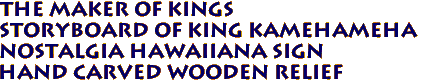 THE MAKER OF KINGS
Storyboard of King Kamehameha
Nostalgia Hawaiiana Sign
Hand Carved Wooden Relief
