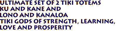 Ultimate Set of 2 TIki Totems
Ku and Kane and
Lono and Kanaloa
Tiki Gods of strength, learning,
love and prosperity