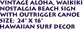 VINTAGE ALOHA, WAIKIKI
Nostalgia Beach Sign
with Outrigger Canoe
Size: 24" X 16"
HAWAIIAN SURF DECOR
