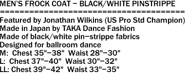 MEN'S FROCK COAT - BLACK/WHITE PINSTRIPPE
======================================
Featured by Jonathan Wilkins (US Pro Std Champion)
Made in Japan by TAKA Dance Fashion
Made of black/white pin-strippe fabrics
Designed for ballroom dance
M: Chest 35"-38" Waist 28"-30"
L: Chest 37"-40" Waist 30"-32"
LL: Chest 39"-42" Waist 33"-35"