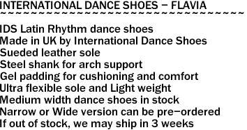 INTERNATIONAL DANCE SHOES - FLAVIA
~~~~~~~~~~~~~~~~~~~~~~~~~~~~~~~~
IDS Latin Rhythm dance shoes
Made in UK by International Dance Shoes
Sueded leather sole
Steel shank for arch support
Gel padding for cushioning and comfort
Ultra flexible sole and Light weight
Medium width dance shoes in stock
Narrow or Wide version can be pre-ordered
If out of stock, we may ship in 3 weeks