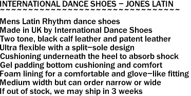 INTERNATIONAL DANCE SHOES - JONES LATIN
~~~~~~~~~~~~~~~~~~~~~~~~~~~~~~~~
Mens Latin Rhythm dance shoes
Made in UK by International Dance Shoes
Two tone, black calf leather and patent leather
Ultra flexible with a split-sole design
Cushioning underneath the heel to absorb shock
Gel padding bottom cushioning and comfort
Foam lining for a comfortable and glove-like fitting
Medium width but can order narrow or wide
If out of stock, we may ship in 3 weeks
