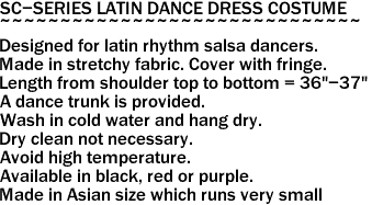 SC-SERIES LATIN DANCE DRESS COSTUME
~~~~~~~~~~~~~~~~~~~~~~~~~~~~~~
Designed for latin rhythm salsa dancers.
Made in stretchy fabric. Cover with fringe.
Length from shoulder top to bottom = 36"-37"
A dance trunk is provided.
Wash in cold water and hang dry.
Dry clean not necessary.
Avoid high temperature.
Available in black, red or purple.
Made in Asian size which runs very small